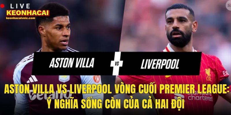 Aston Villa vs Liverpool Vòng Cuối Premier League: Ý Nghĩa Sống Còn Của Cả Hai Đội