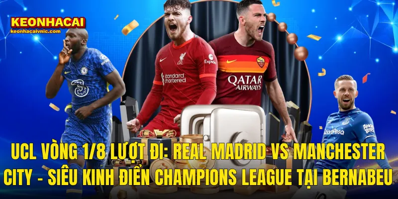 UCL Vòng 1/8 Lượt Đi: Real Madrid vs Manchester City – Siêu Kinh Điển Champions League Tại Bernabeu